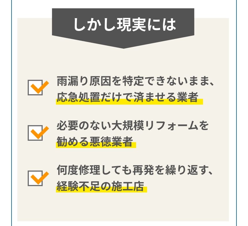 しかし現実には、雨漏り牽引を得できないまま、応急処置だけで済ませる業者。必要のない大規模リフォームを進める悪徳業者。何度修理しても再発を繰り返す、経験不足の施行店
