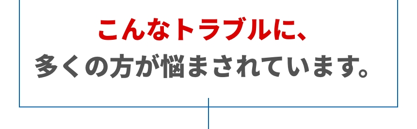こんなトラブルに、多くの方が悩まされています。