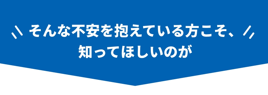 そんな不安を抱えてい方こそ、知ってほしい