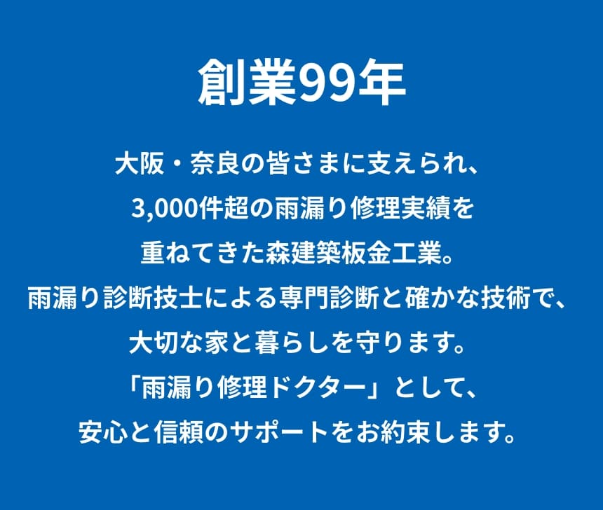 創業大正15年。大阪・奈良の皆さまに支えられ、3,000件超の雨漏り修理実績を重ねてきた森建築板金工業。雨漏り診断士による専門診断と確かな技術で、大切な家と暮らしを守ります。「雨漏り修理ドクター」として、安心と信頼のサポートをお約束します。